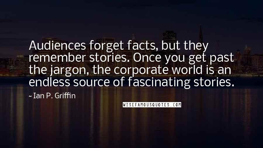 Ian P. Griffin Quotes: Audiences forget facts, but they remember stories. Once you get past the jargon, the corporate world is an endless source of fascinating stories.