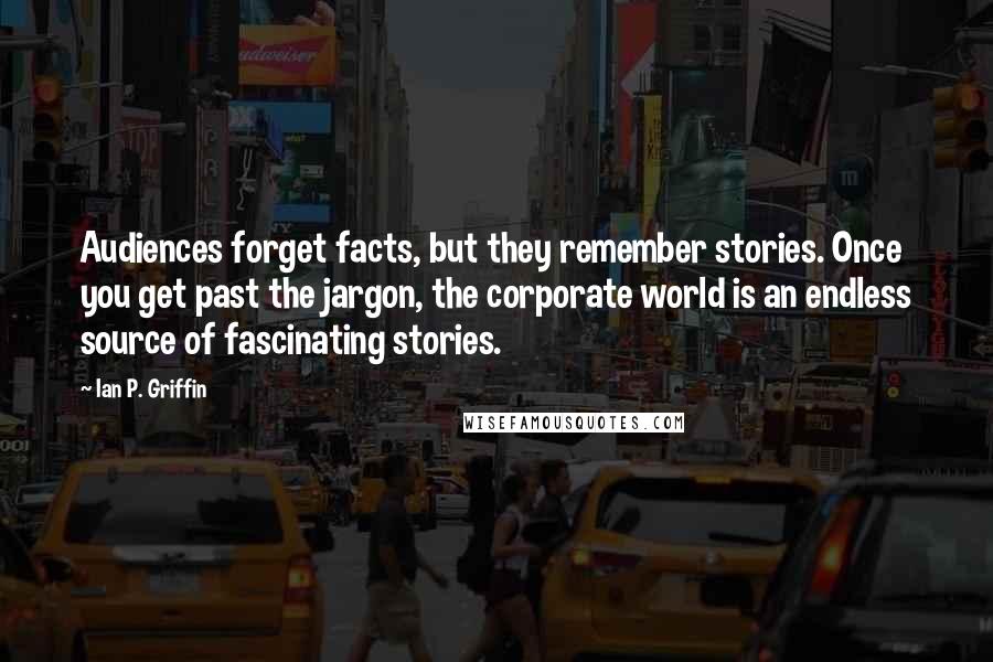 Ian P. Griffin Quotes: Audiences forget facts, but they remember stories. Once you get past the jargon, the corporate world is an endless source of fascinating stories.