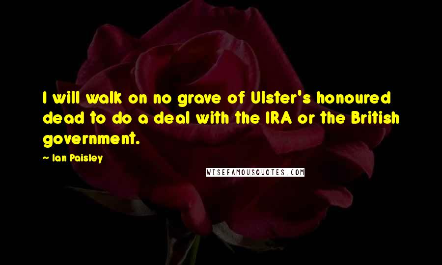 Ian Paisley Quotes: I will walk on no grave of Ulster's honoured dead to do a deal with the IRA or the British government.