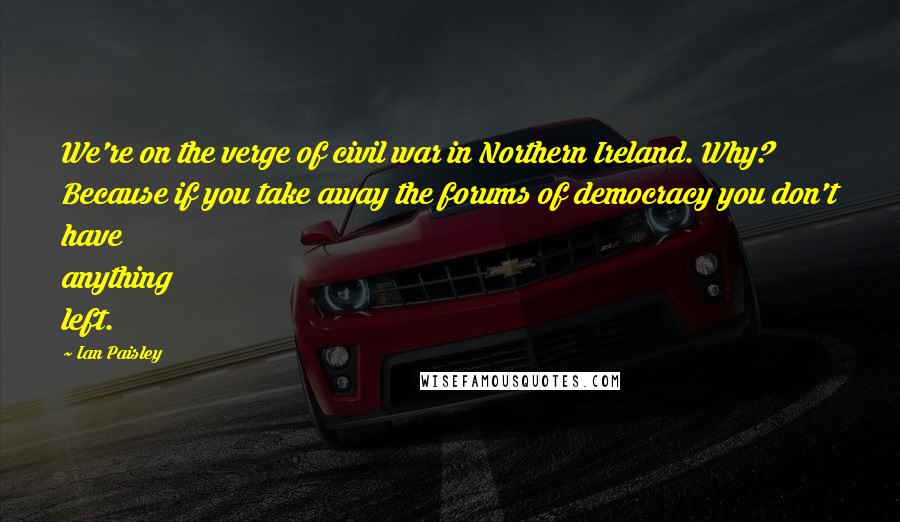 Ian Paisley Quotes: We're on the verge of civil war in Northern Ireland. Why? Because if you take away the forums of democracy you don't have anything left.