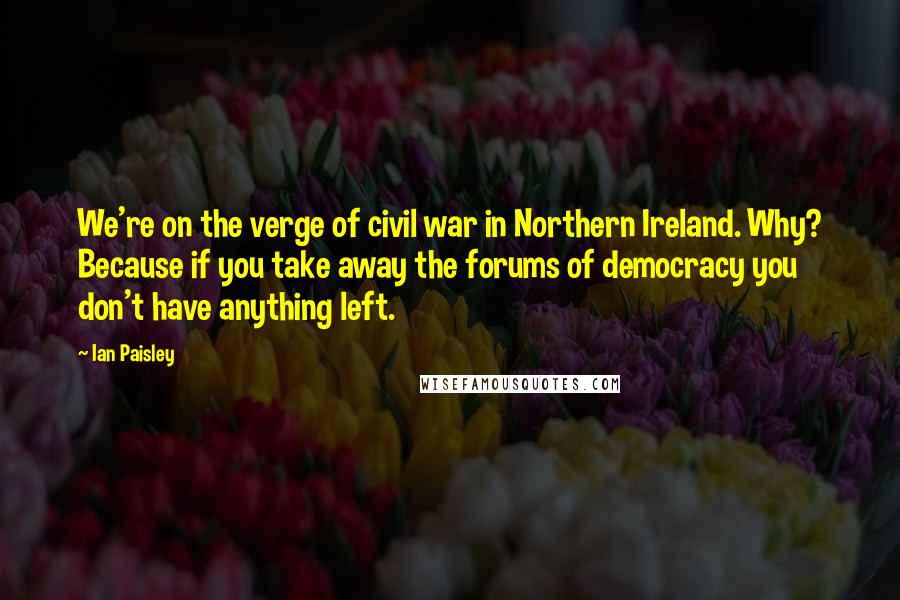 Ian Paisley Quotes: We're on the verge of civil war in Northern Ireland. Why? Because if you take away the forums of democracy you don't have anything left.