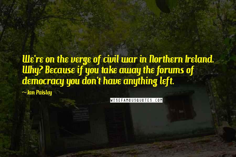 Ian Paisley Quotes: We're on the verge of civil war in Northern Ireland. Why? Because if you take away the forums of democracy you don't have anything left.