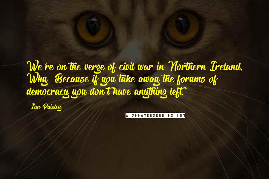 Ian Paisley Quotes: We're on the verge of civil war in Northern Ireland. Why? Because if you take away the forums of democracy you don't have anything left.