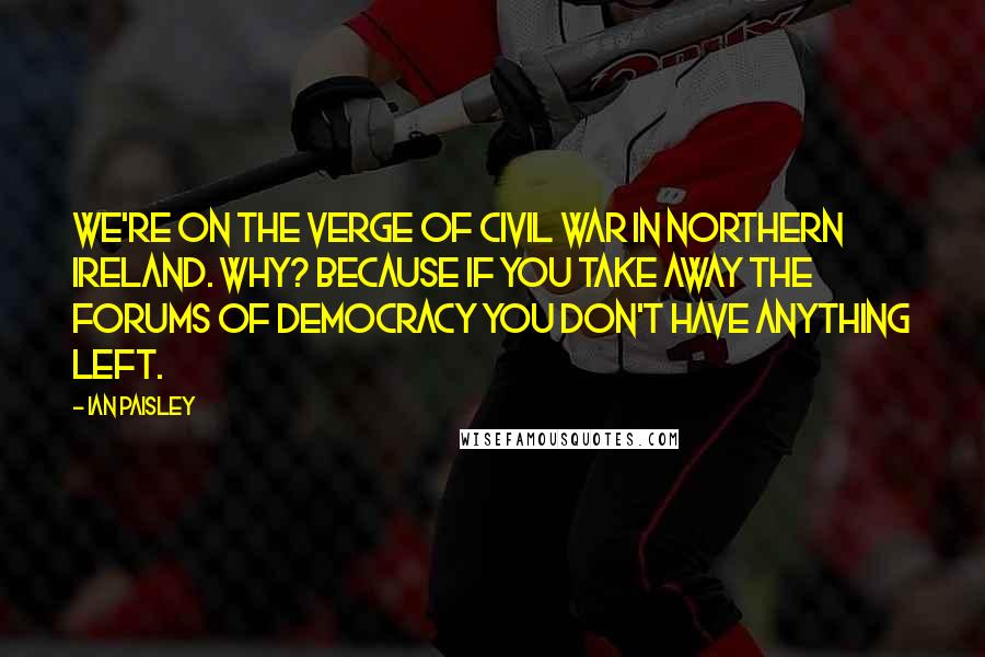 Ian Paisley Quotes: We're on the verge of civil war in Northern Ireland. Why? Because if you take away the forums of democracy you don't have anything left.