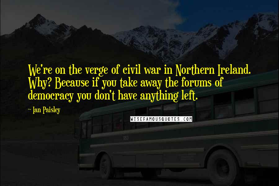 Ian Paisley Quotes: We're on the verge of civil war in Northern Ireland. Why? Because if you take away the forums of democracy you don't have anything left.