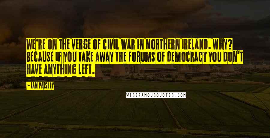 Ian Paisley Quotes: We're on the verge of civil war in Northern Ireland. Why? Because if you take away the forums of democracy you don't have anything left.
