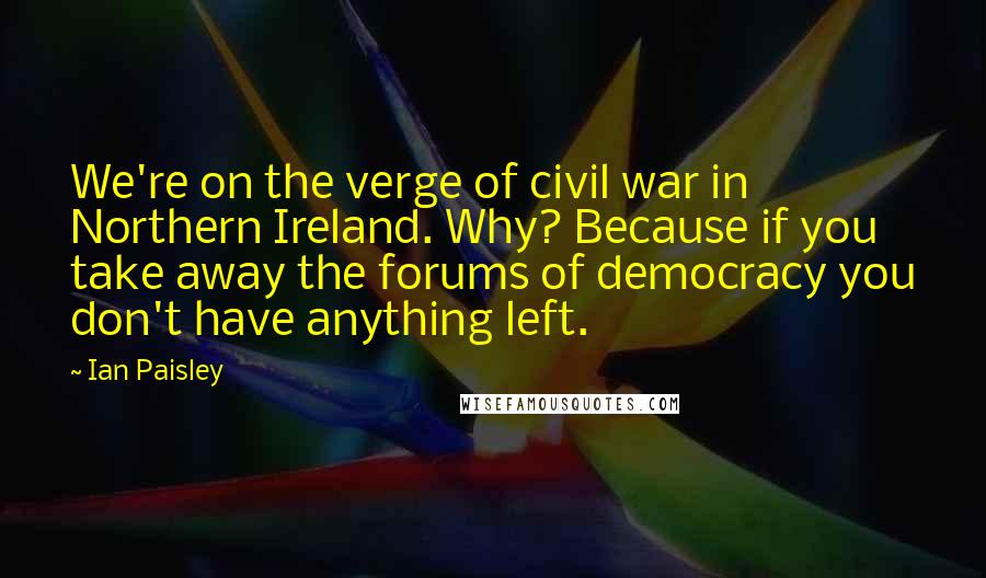 Ian Paisley Quotes: We're on the verge of civil war in Northern Ireland. Why? Because if you take away the forums of democracy you don't have anything left.