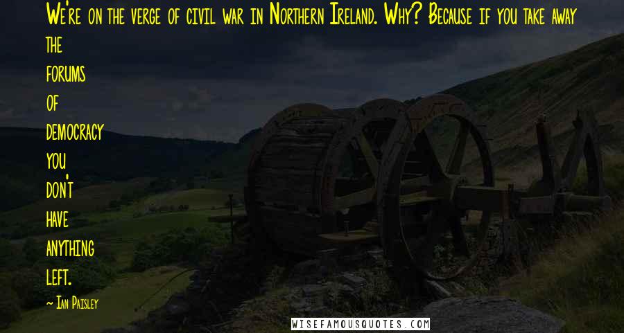 Ian Paisley Quotes: We're on the verge of civil war in Northern Ireland. Why? Because if you take away the forums of democracy you don't have anything left.