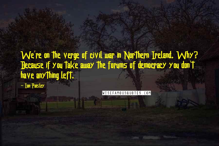 Ian Paisley Quotes: We're on the verge of civil war in Northern Ireland. Why? Because if you take away the forums of democracy you don't have anything left.