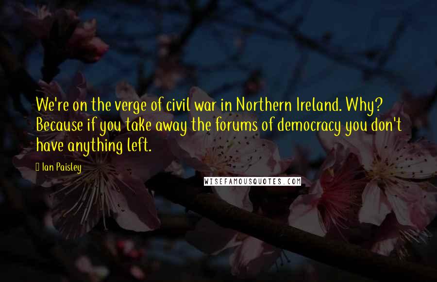 Ian Paisley Quotes: We're on the verge of civil war in Northern Ireland. Why? Because if you take away the forums of democracy you don't have anything left.