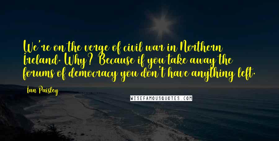 Ian Paisley Quotes: We're on the verge of civil war in Northern Ireland. Why? Because if you take away the forums of democracy you don't have anything left.