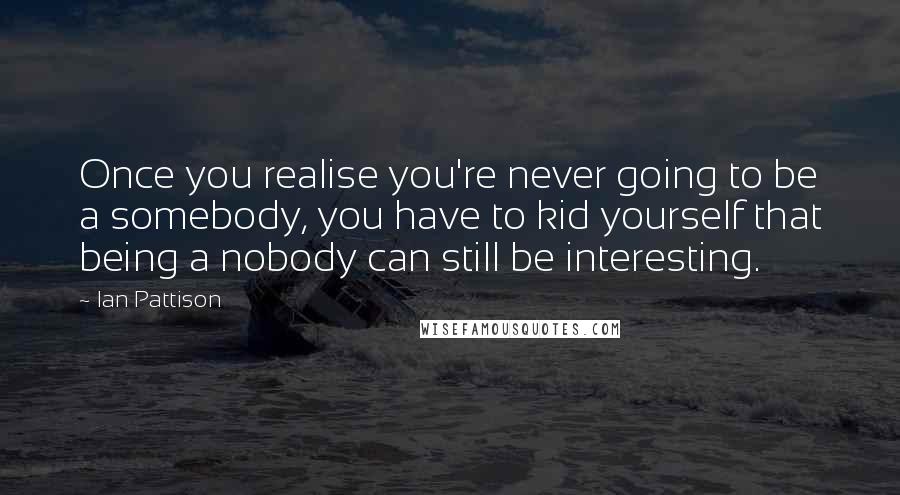 Ian Pattison Quotes: Once you realise you're never going to be a somebody, you have to kid yourself that being a nobody can still be interesting.