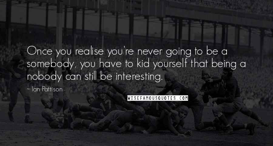 Ian Pattison Quotes: Once you realise you're never going to be a somebody, you have to kid yourself that being a nobody can still be interesting.