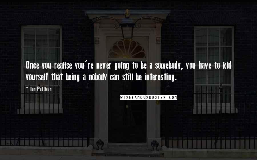 Ian Pattison Quotes: Once you realise you're never going to be a somebody, you have to kid yourself that being a nobody can still be interesting.