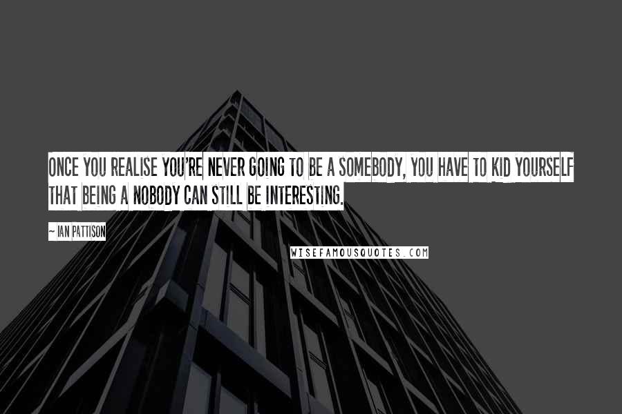 Ian Pattison Quotes: Once you realise you're never going to be a somebody, you have to kid yourself that being a nobody can still be interesting.