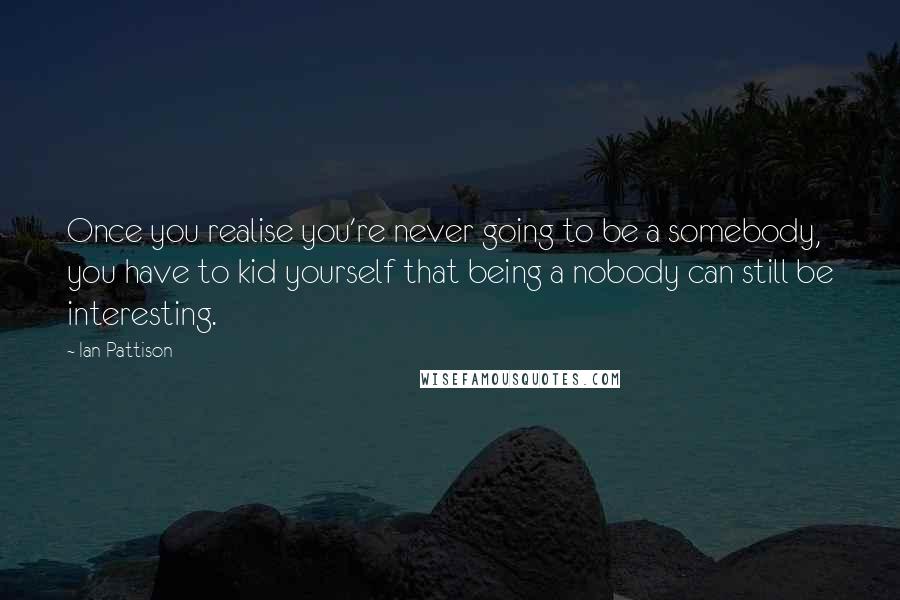 Ian Pattison Quotes: Once you realise you're never going to be a somebody, you have to kid yourself that being a nobody can still be interesting.