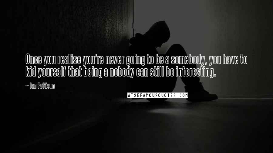 Ian Pattison Quotes: Once you realise you're never going to be a somebody, you have to kid yourself that being a nobody can still be interesting.