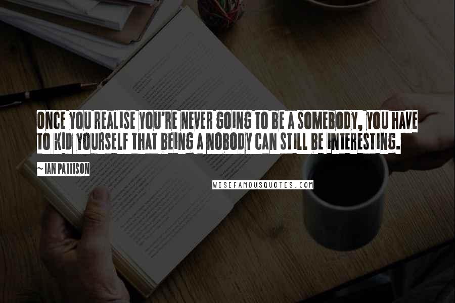 Ian Pattison Quotes: Once you realise you're never going to be a somebody, you have to kid yourself that being a nobody can still be interesting.