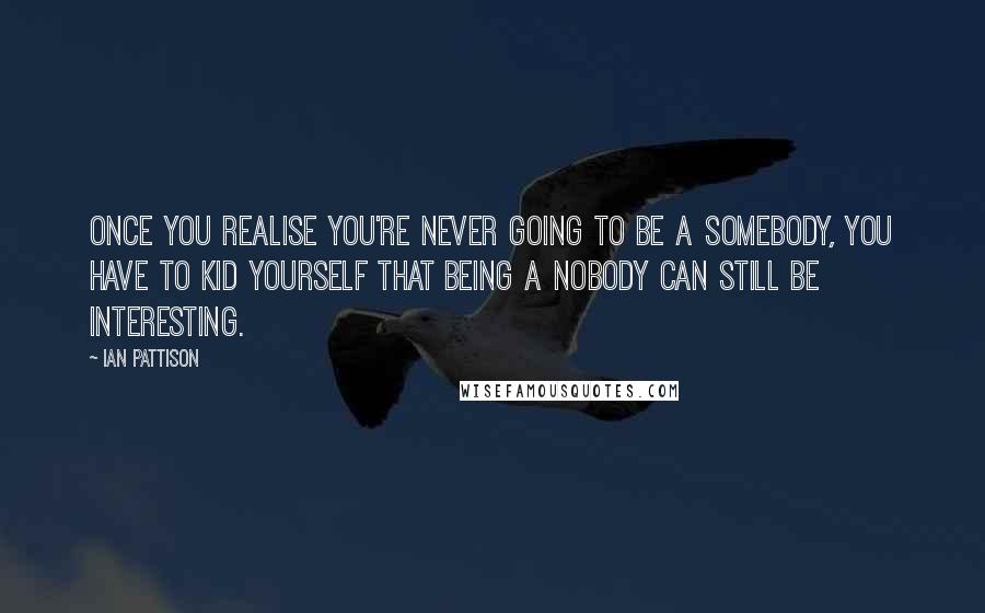 Ian Pattison Quotes: Once you realise you're never going to be a somebody, you have to kid yourself that being a nobody can still be interesting.