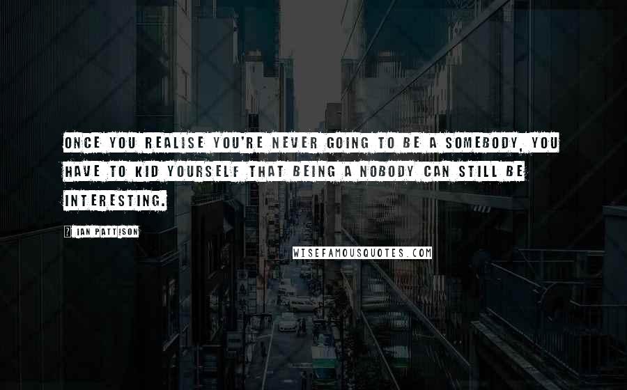 Ian Pattison Quotes: Once you realise you're never going to be a somebody, you have to kid yourself that being a nobody can still be interesting.