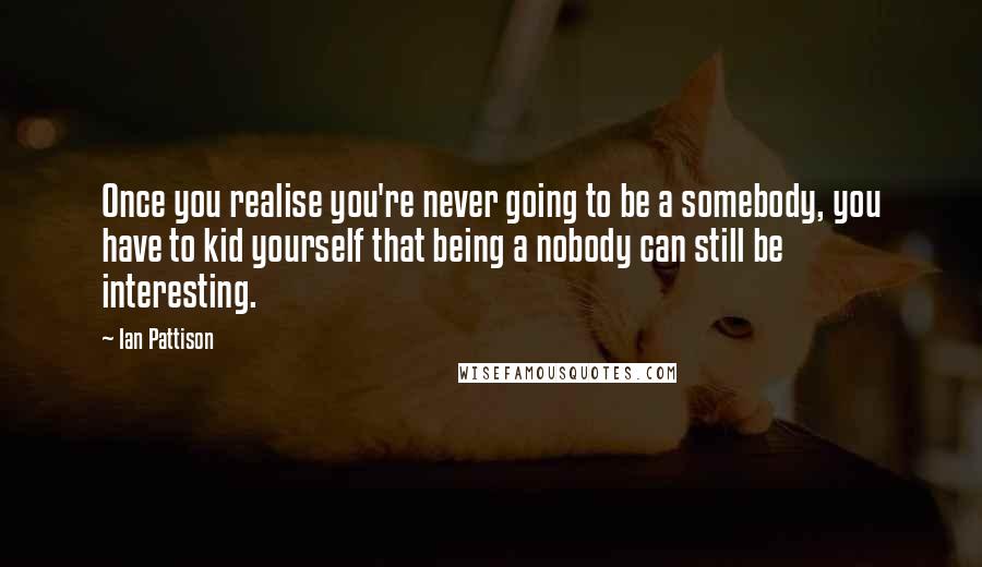 Ian Pattison Quotes: Once you realise you're never going to be a somebody, you have to kid yourself that being a nobody can still be interesting.