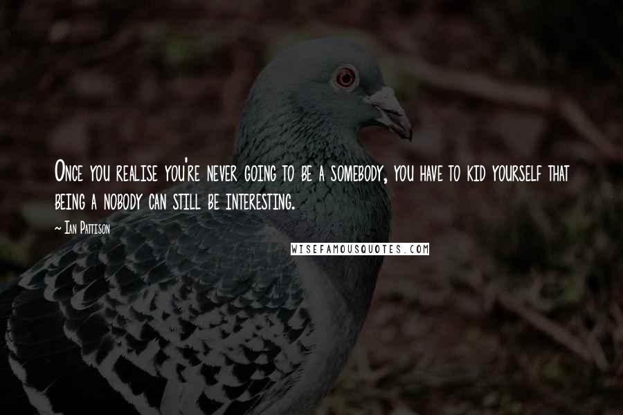 Ian Pattison Quotes: Once you realise you're never going to be a somebody, you have to kid yourself that being a nobody can still be interesting.