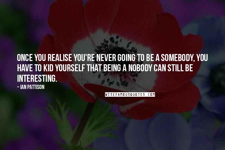 Ian Pattison Quotes: Once you realise you're never going to be a somebody, you have to kid yourself that being a nobody can still be interesting.