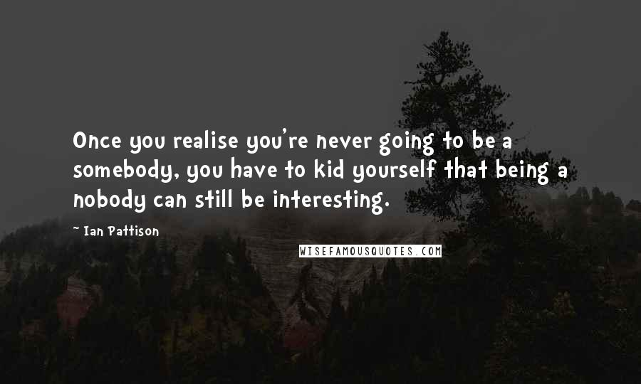 Ian Pattison Quotes: Once you realise you're never going to be a somebody, you have to kid yourself that being a nobody can still be interesting.