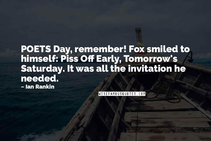 Ian Rankin Quotes: POETS Day, remember! Fox smiled to himself: Piss Off Early, Tomorrow's Saturday. It was all the invitation he needed.