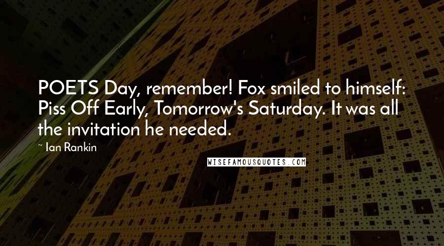 Ian Rankin Quotes: POETS Day, remember! Fox smiled to himself: Piss Off Early, Tomorrow's Saturday. It was all the invitation he needed.