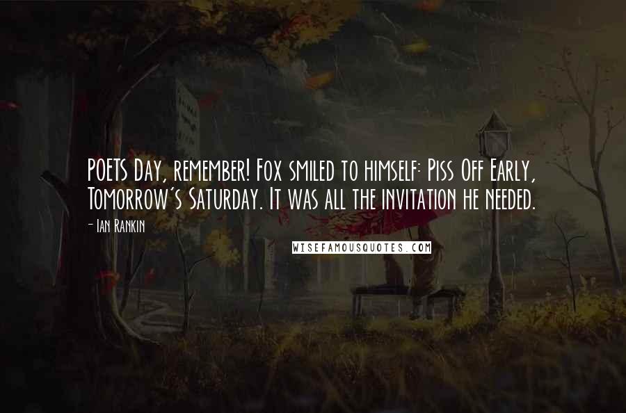 Ian Rankin Quotes: POETS Day, remember! Fox smiled to himself: Piss Off Early, Tomorrow's Saturday. It was all the invitation he needed.