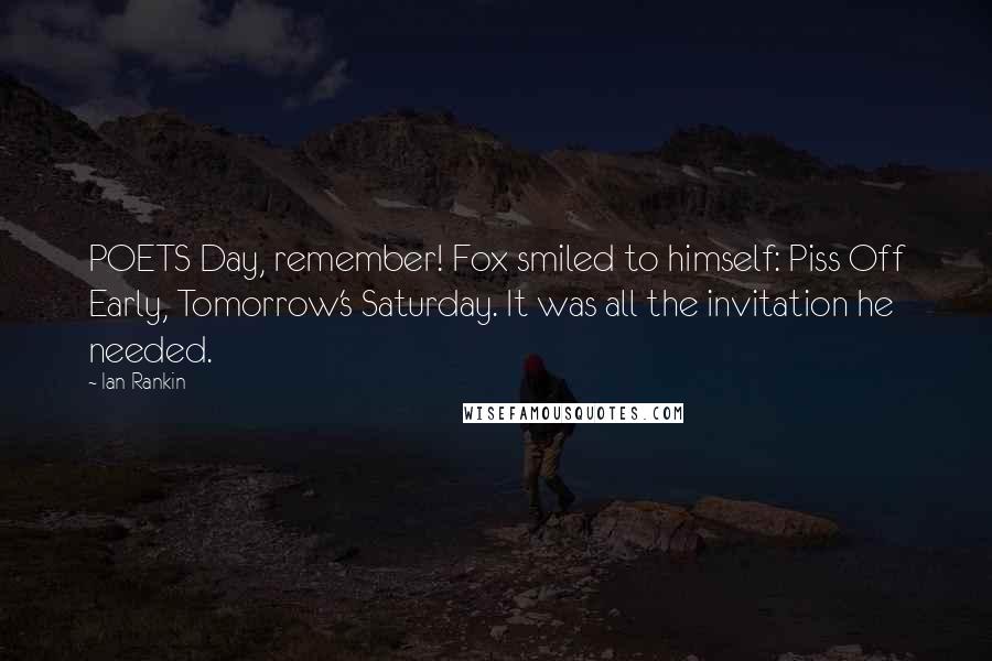 Ian Rankin Quotes: POETS Day, remember! Fox smiled to himself: Piss Off Early, Tomorrow's Saturday. It was all the invitation he needed.