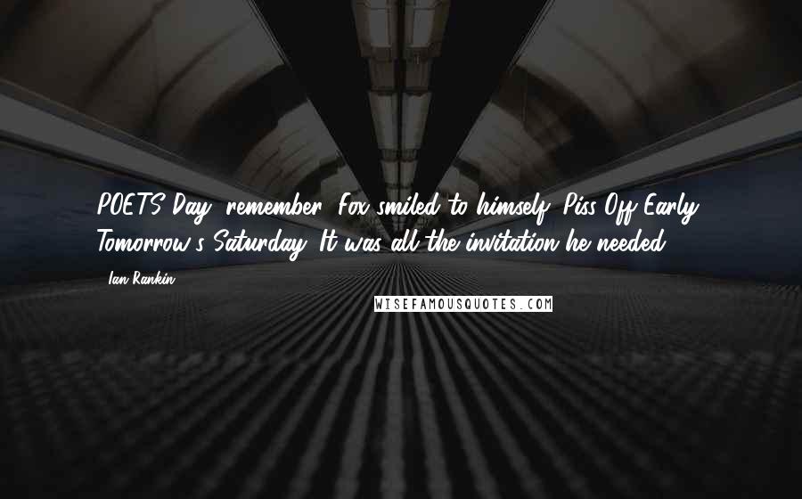 Ian Rankin Quotes: POETS Day, remember! Fox smiled to himself: Piss Off Early, Tomorrow's Saturday. It was all the invitation he needed.