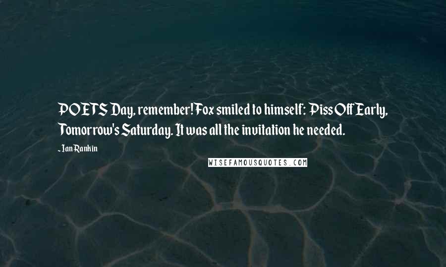 Ian Rankin Quotes: POETS Day, remember! Fox smiled to himself: Piss Off Early, Tomorrow's Saturday. It was all the invitation he needed.