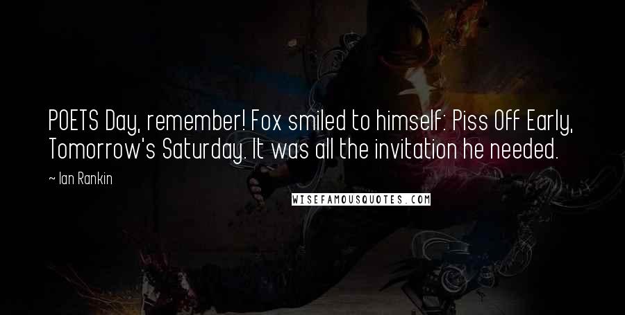 Ian Rankin Quotes: POETS Day, remember! Fox smiled to himself: Piss Off Early, Tomorrow's Saturday. It was all the invitation he needed.