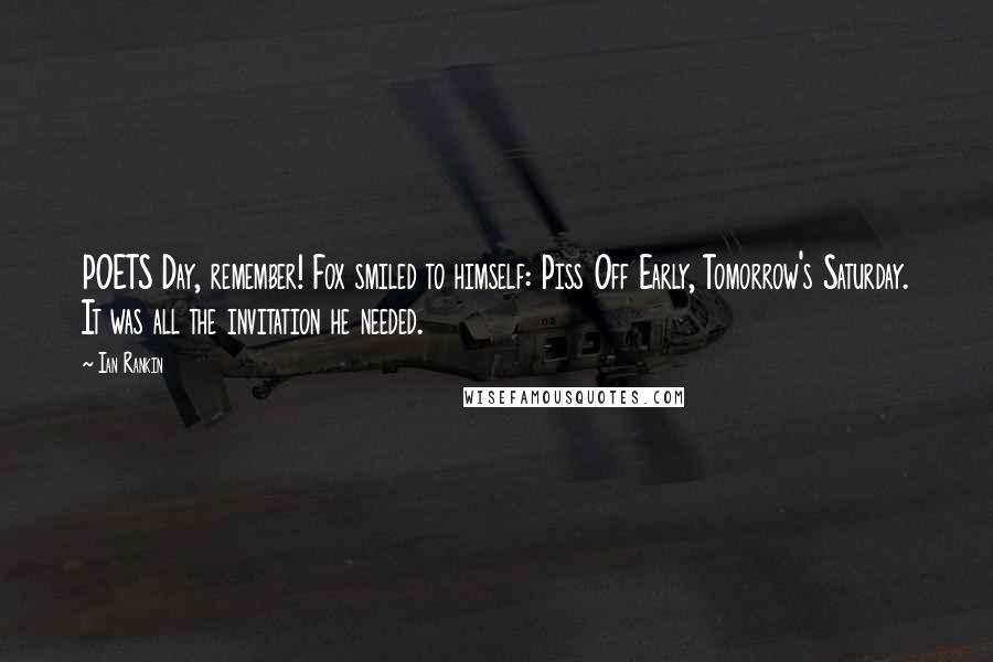Ian Rankin Quotes: POETS Day, remember! Fox smiled to himself: Piss Off Early, Tomorrow's Saturday. It was all the invitation he needed.