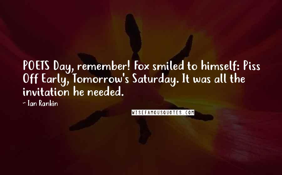 Ian Rankin Quotes: POETS Day, remember! Fox smiled to himself: Piss Off Early, Tomorrow's Saturday. It was all the invitation he needed.