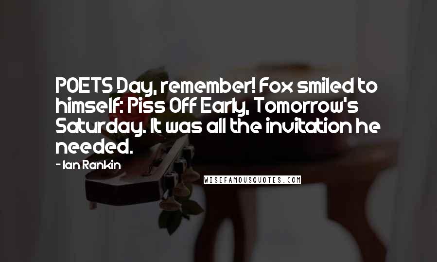 Ian Rankin Quotes: POETS Day, remember! Fox smiled to himself: Piss Off Early, Tomorrow's Saturday. It was all the invitation he needed.