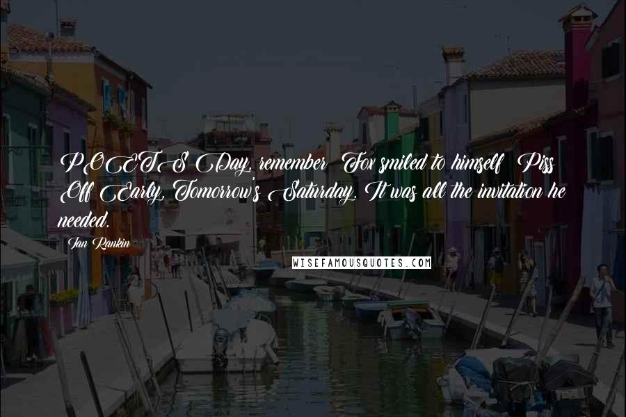 Ian Rankin Quotes: POETS Day, remember! Fox smiled to himself: Piss Off Early, Tomorrow's Saturday. It was all the invitation he needed.