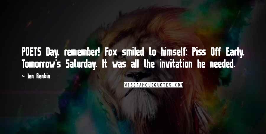 Ian Rankin Quotes: POETS Day, remember! Fox smiled to himself: Piss Off Early, Tomorrow's Saturday. It was all the invitation he needed.