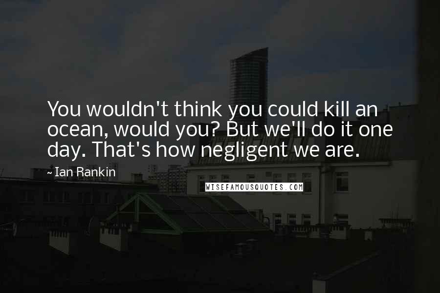 Ian Rankin Quotes: You wouldn't think you could kill an ocean, would you? But we'll do it one day. That's how negligent we are.