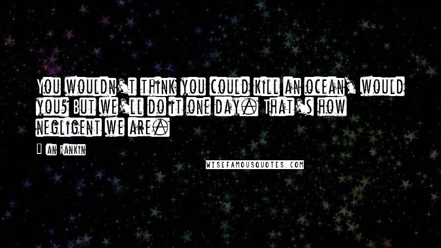 Ian Rankin Quotes: You wouldn't think you could kill an ocean, would you? But we'll do it one day. That's how negligent we are.