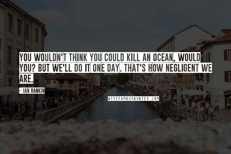 Ian Rankin Quotes: You wouldn't think you could kill an ocean, would you? But we'll do it one day. That's how negligent we are.