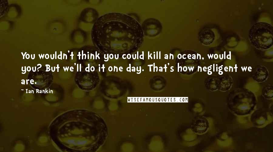 Ian Rankin Quotes: You wouldn't think you could kill an ocean, would you? But we'll do it one day. That's how negligent we are.