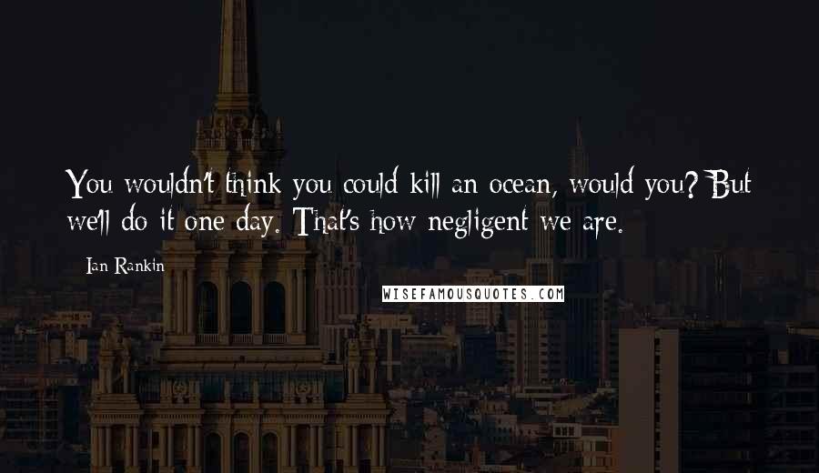 Ian Rankin Quotes: You wouldn't think you could kill an ocean, would you? But we'll do it one day. That's how negligent we are.