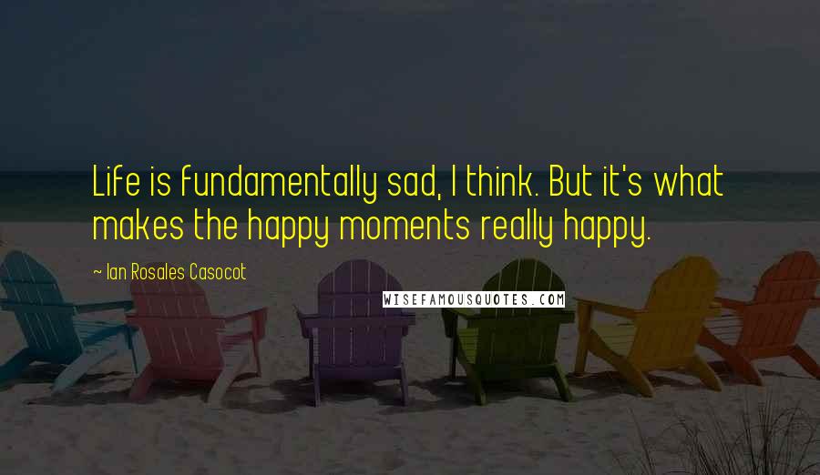 Ian Rosales Casocot Quotes: Life is fundamentally sad, I think. But it's what makes the happy moments really happy.