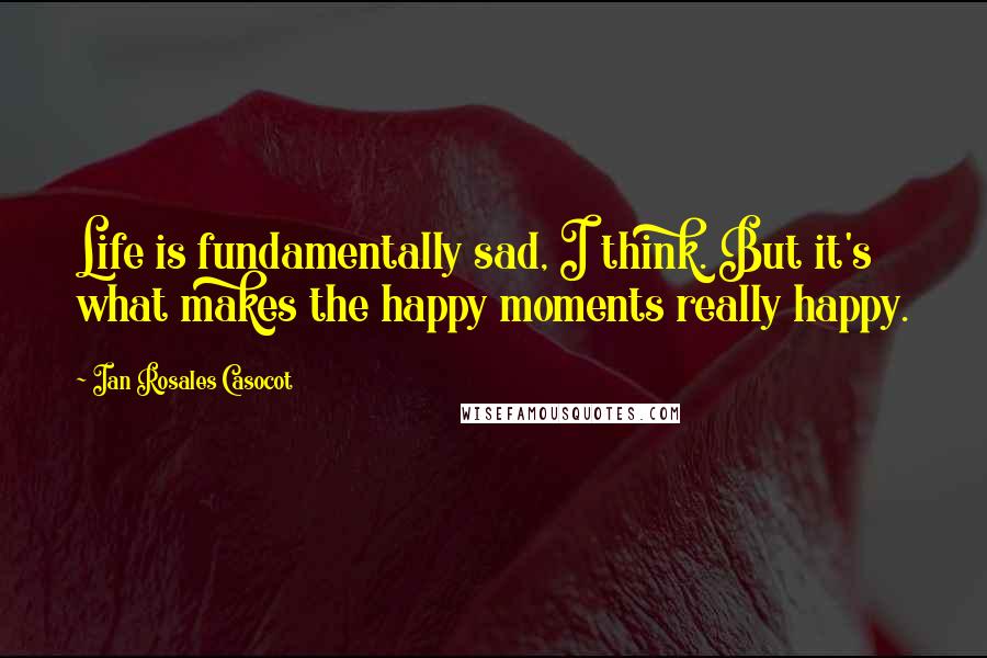 Ian Rosales Casocot Quotes: Life is fundamentally sad, I think. But it's what makes the happy moments really happy.