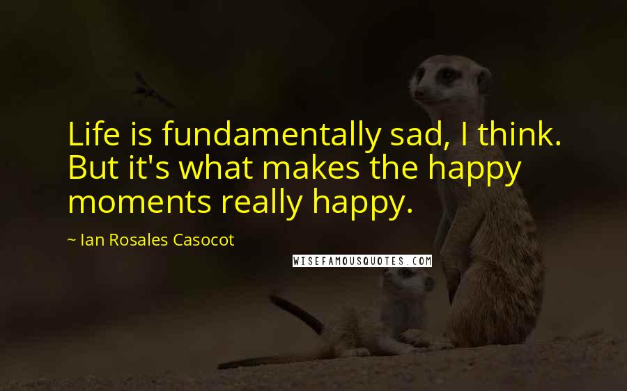 Ian Rosales Casocot Quotes: Life is fundamentally sad, I think. But it's what makes the happy moments really happy.