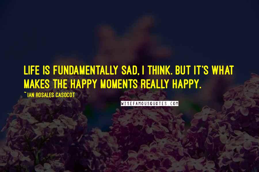 Ian Rosales Casocot Quotes: Life is fundamentally sad, I think. But it's what makes the happy moments really happy.