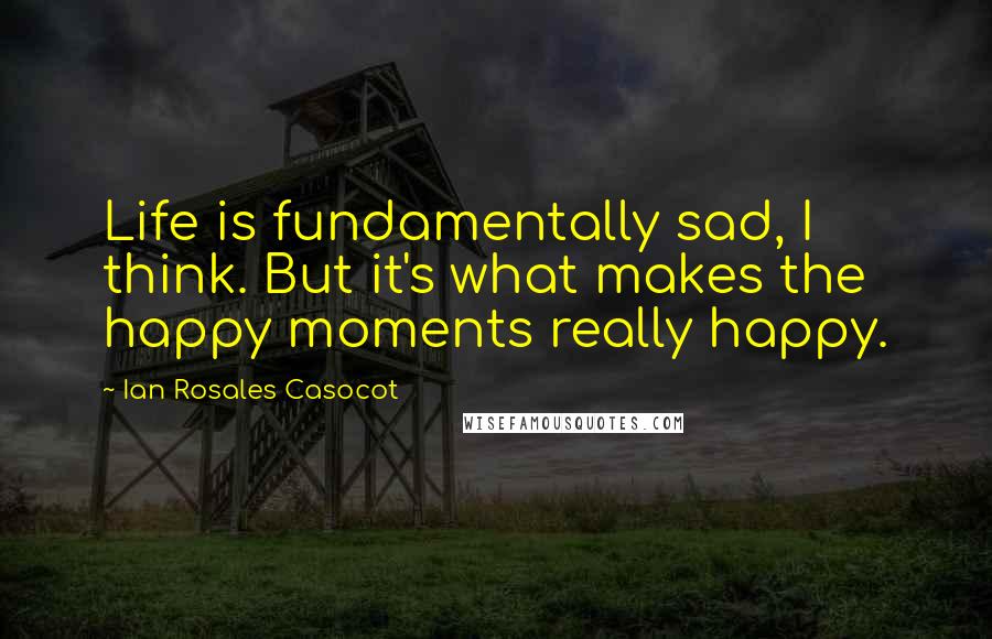 Ian Rosales Casocot Quotes: Life is fundamentally sad, I think. But it's what makes the happy moments really happy.